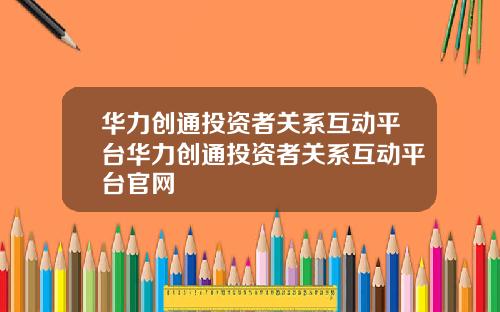 华力创通投资者关系互动平台华力创通投资者关系互动平台官网
