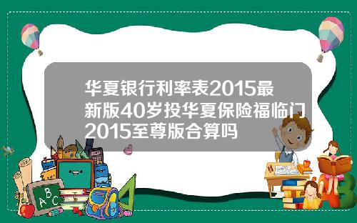 华夏银行利率表2015最新版40岁投华夏保险福临门2015至尊版合算吗