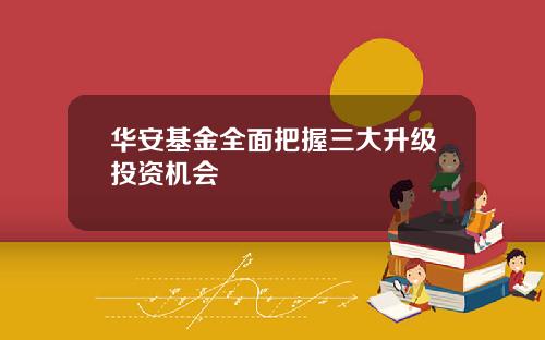 华安基金全面把握三大升级投资机会