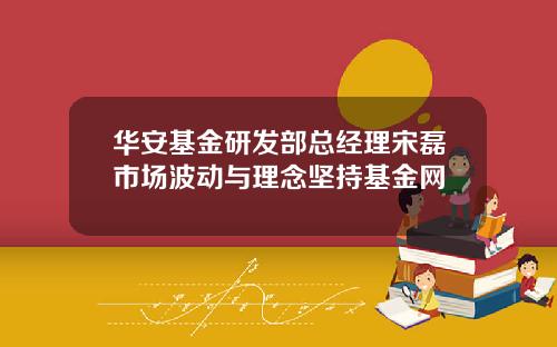 华安基金研发部总经理宋磊市场波动与理念坚持基金网