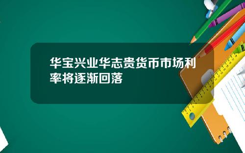 华宝兴业华志贵货币市场利率将逐渐回落