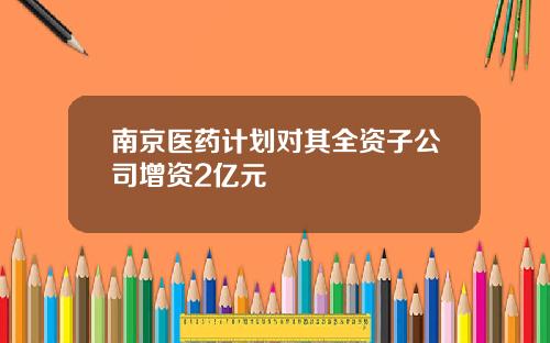 南京医药计划对其全资子公司增资2亿元