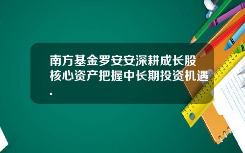 南方基金罗安安深耕成长股核心资产把握中长期投资机遇.