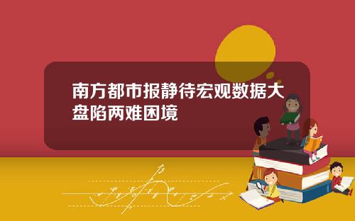 南方都市报静待宏观数据大盘陷两难困境