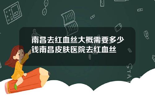 南昌去红血丝大概需要多少钱南昌皮肤医院去红血丝