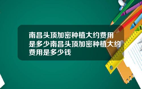 南昌头顶加密种植大约费用是多少南昌头顶加密种植大约费用是多少钱