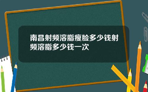 南昌射频溶脂瘦脸多少钱射频溶脂多少钱一次