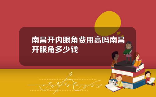 南昌开内眼角费用高吗南昌开眼角多少钱