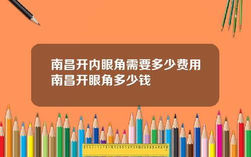 南昌开内眼角需要多少费用南昌开眼角多少钱