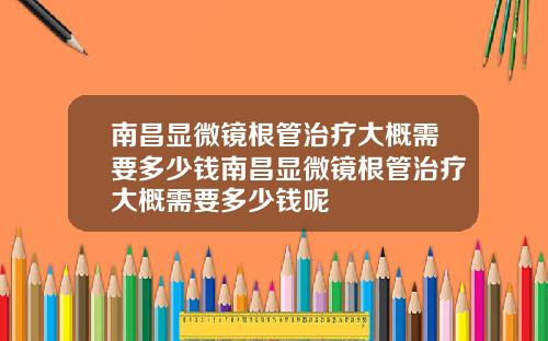 南昌显微镜根管治疗大概需要多少钱南昌显微镜根管治疗大概需要多少钱呢