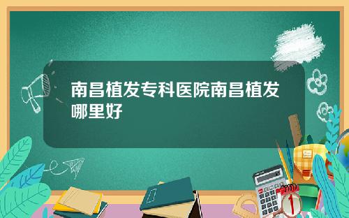 南昌植发专科医院南昌植发哪里好