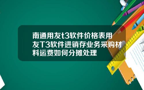 南通用友t3软件价格表用友T3软件进销存业务采购材料运费如何分摊处理