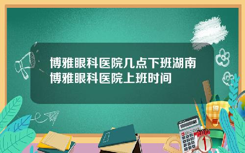 博雅眼科医院几点下班湖南博雅眼科医院上班时间