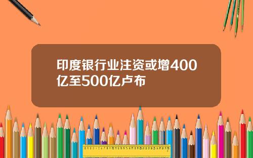 印度银行业注资或增400亿至500亿卢布
