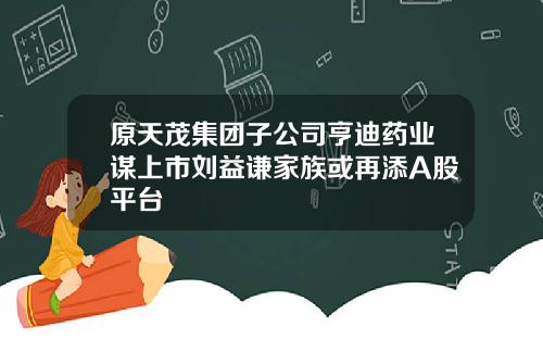 原天茂集团子公司亨迪药业谋上市刘益谦家族或再添A股平台