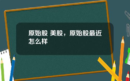 原始股 美股，原始股最近怎么样