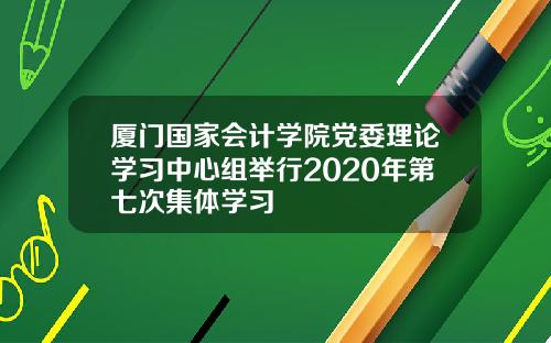厦门国家会计学院党委理论学习中心组举行2020年第七次集体学习