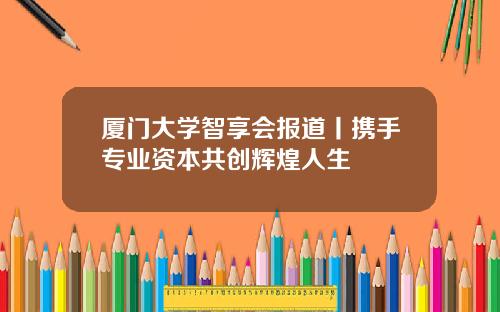 厦门大学智享会报道丨携手专业资本共创辉煌人生