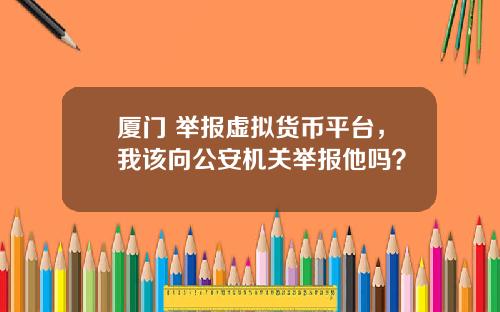 厦门 举报虚拟货币平台,我该向公安机关举报他吗?