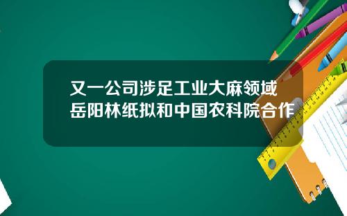 又一公司涉足工业大麻领域岳阳林纸拟和中国农科院合作