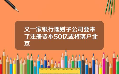 又一家银行理财子公司要来了注册资本50亿或将落户北京