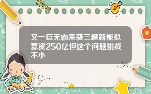又一巨无霸来袭三峡新能拟募资250亿但这个问题挑战不小