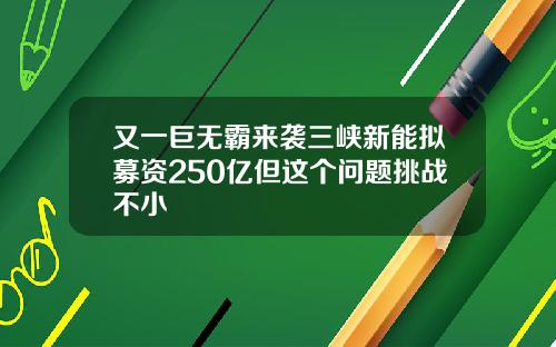 又一巨无霸来袭三峡新能拟募资250亿但这个问题挑战不小