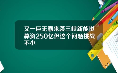 又一巨无霸来袭三峡新能拟募资250亿但这个问题挑战不小