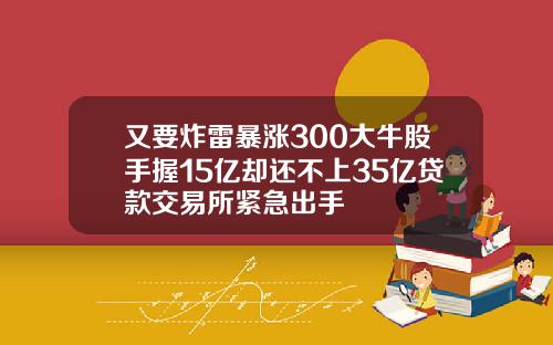 又要炸雷暴涨300大牛股手握15亿却还不上35亿贷款交易所紧急出手