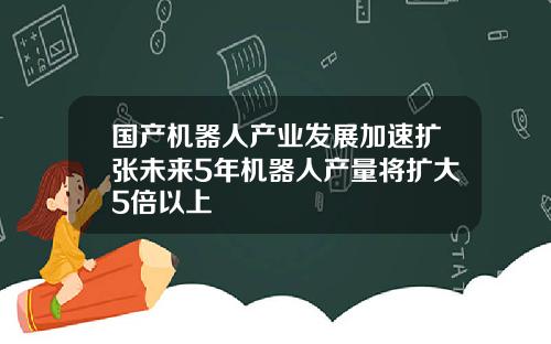 国产机器人产业发展加速扩张未来5年机器人产量将扩大5倍以上