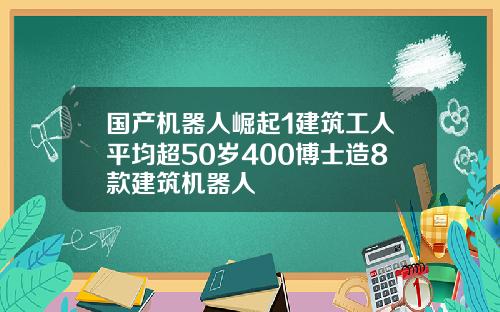 国产机器人崛起1建筑工人平均超50岁400博士造8款建筑机器人