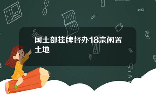 国土部挂牌督办18宗闲置土地