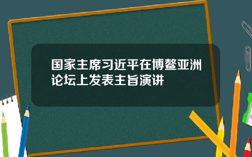 国家主席习近平在博鳌亚洲论坛上发表主旨演讲