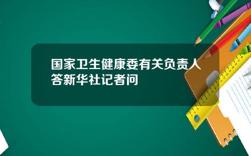 国家卫生健康委有关负责人答新华社记者问