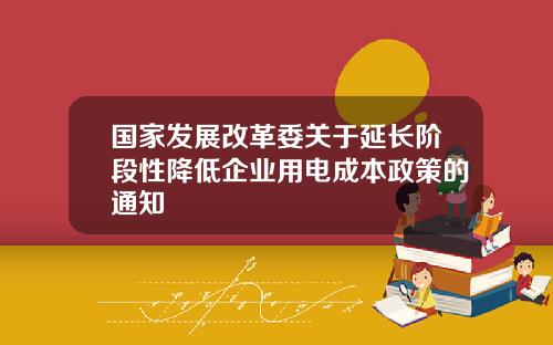 国家发展改革委关于延长阶段性降低企业用电成本政策的通知