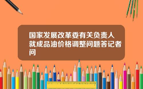 国家发展改革委有关负责人就成品油价格调整问题答记者问