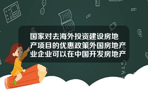 国家对去海外投资建设房地产项目的优惠政策外国房地产业企业可以在中国开发房地产吗