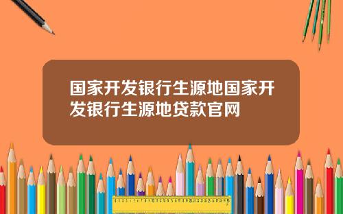 国家开发银行生源地国家开发银行生源地贷款官网