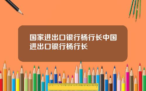 国家进出口银行杨行长中国进出口银行杨行长