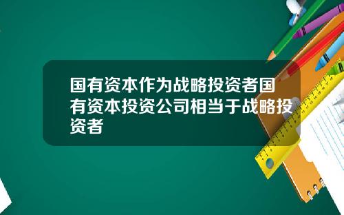 国有资本作为战略投资者国有资本投资公司相当于战略投资者