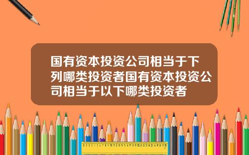 国有资本投资公司相当于下列哪类投资者国有资本投资公司相当于以下哪类投资者