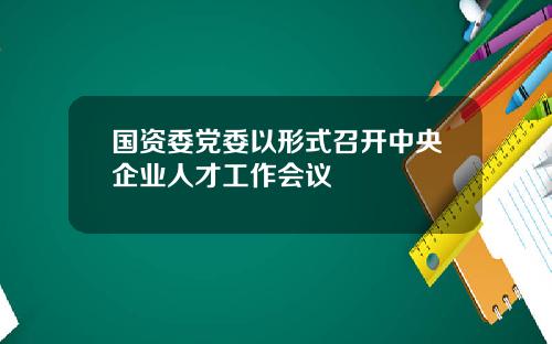国资委党委以形式召开中央企业人才工作会议