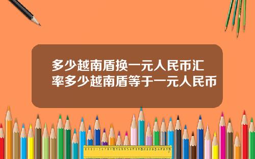 多少越南盾换一元人民币汇率多少越南盾等于一元人民币