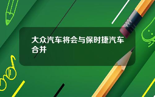 大众汽车将会与保时捷汽车合并