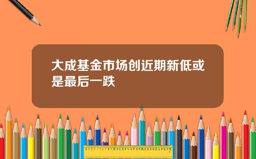 大成基金市场创近期新低或是最后一跌