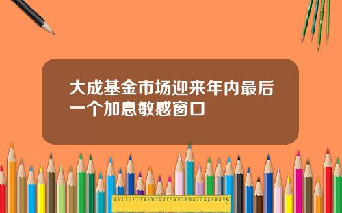 大成基金市场迎来年内最后一个加息敏感窗口