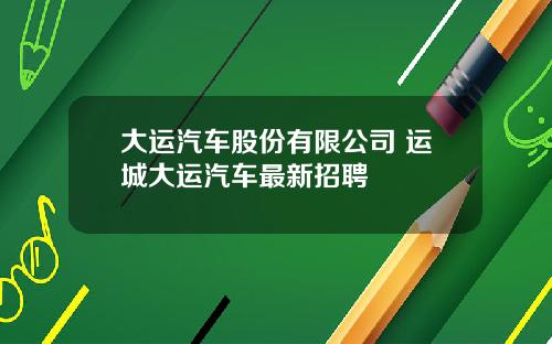 大运汽车股份有限公司 运城大运汽车最新招聘