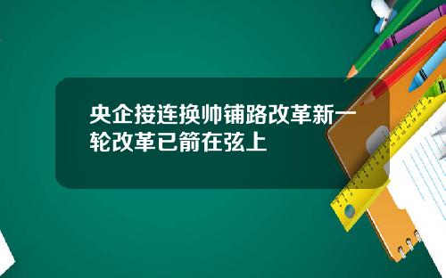 央企接连换帅铺路改革新一轮改革已箭在弦上