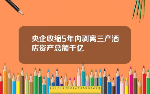 央企收缩5年内剥离三产酒店资产总额千亿
