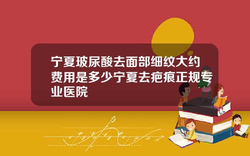 宁夏玻尿酸去面部细纹大约费用是多少宁夏去疤痕正规专业医院